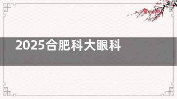 2025合肥科大眼科飞秒手术价格一览表公开！全激光8000元起，高度近视ICL 3.2万+值不值？